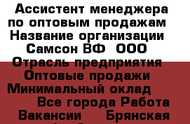 Ассистент менеджера по оптовым продажам › Название организации ­ Самсон ВФ, ООО › Отрасль предприятия ­ Оптовые продажи › Минимальный оклад ­ 14 000 - Все города Работа » Вакансии   . Брянская обл.,Сельцо г.